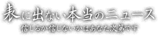 表に出ない本当のニュース —— 信じるか信じないかはあなた次第です